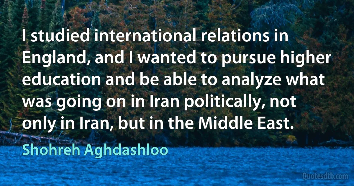 I studied international relations in England, and I wanted to pursue higher education and be able to analyze what was going on in Iran politically, not only in Iran, but in the Middle East. (Shohreh Aghdashloo)