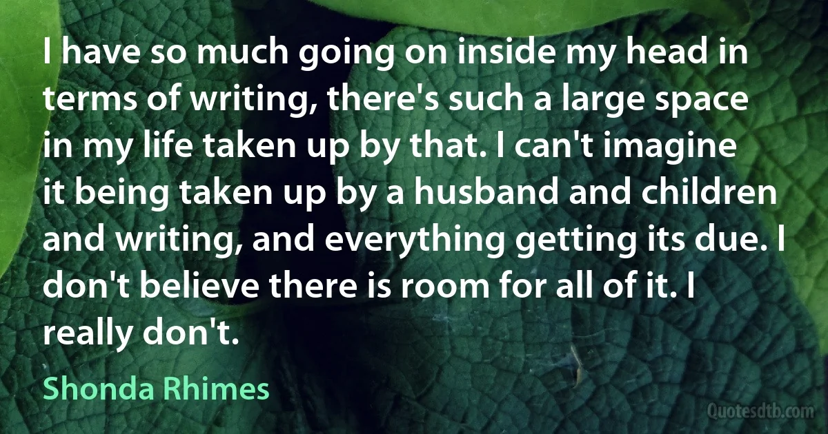 I have so much going on inside my head in terms of writing, there's such a large space in my life taken up by that. I can't imagine it being taken up by a husband and children and writing, and everything getting its due. I don't believe there is room for all of it. I really don't. (Shonda Rhimes)