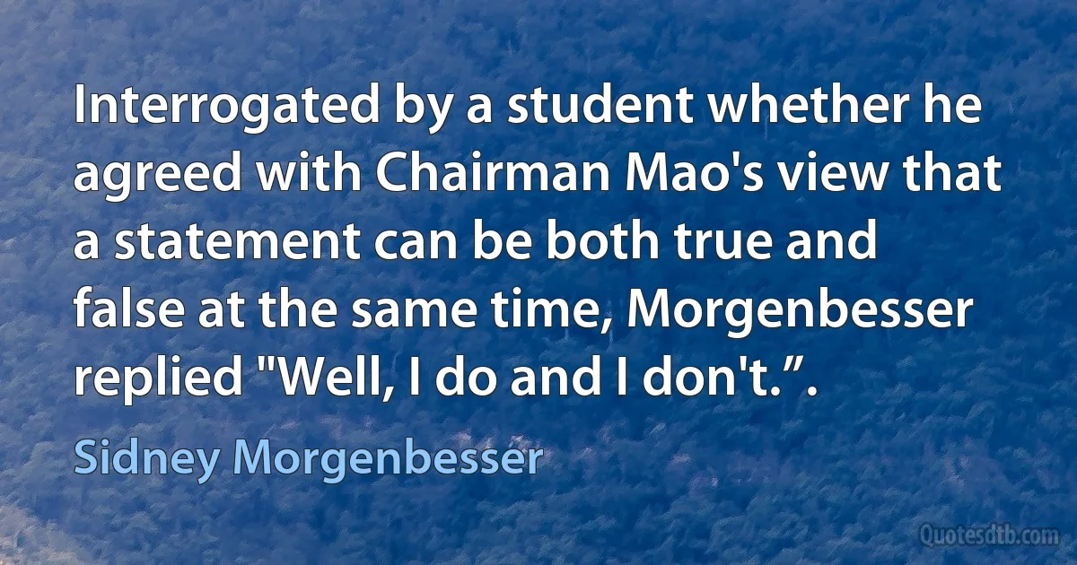 Interrogated by a student whether he agreed with Chairman Mao's view that a statement can be both true and false at the same time, Morgenbesser replied "Well, I do and I don't.”. (Sidney Morgenbesser)