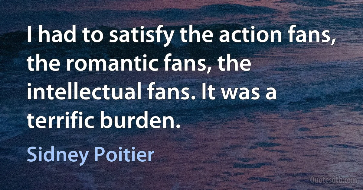 I had to satisfy the action fans, the romantic fans, the intellectual fans. It was a terrific burden. (Sidney Poitier)