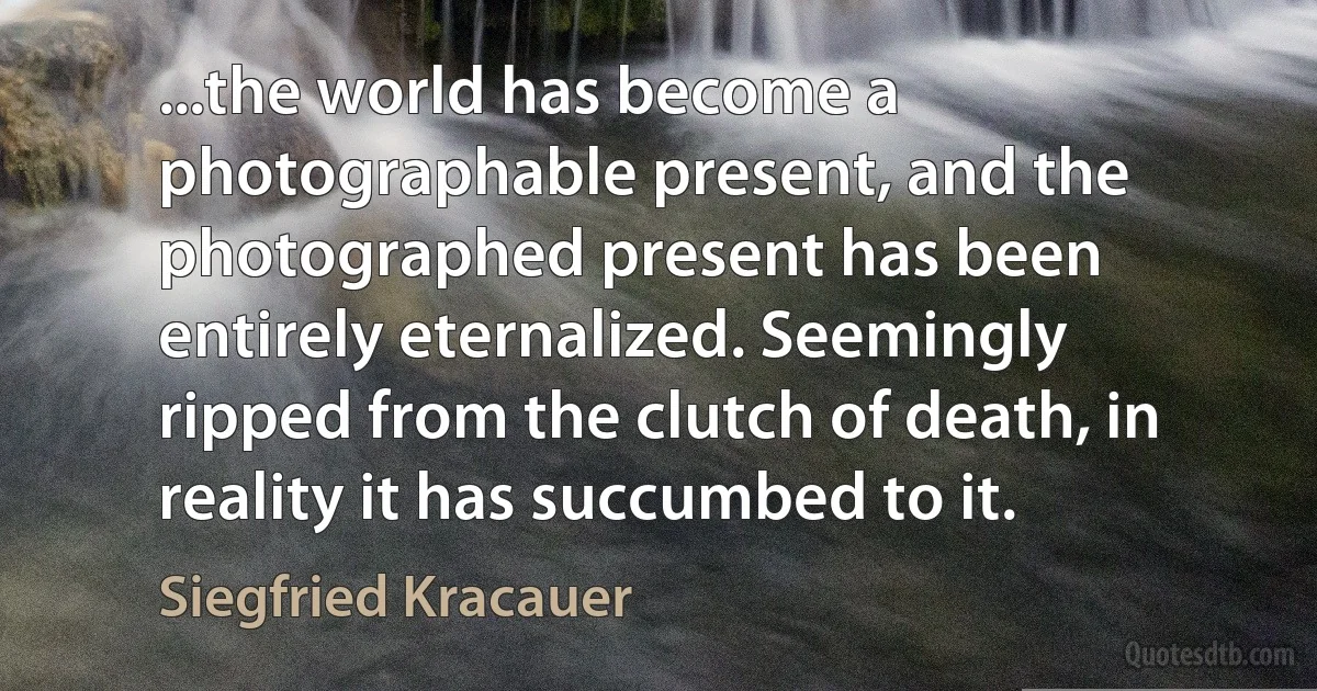 ...the world has become a photographable present, and the photographed present has been entirely eternalized. Seemingly ripped from the clutch of death, in reality it has succumbed to it. (Siegfried Kracauer)