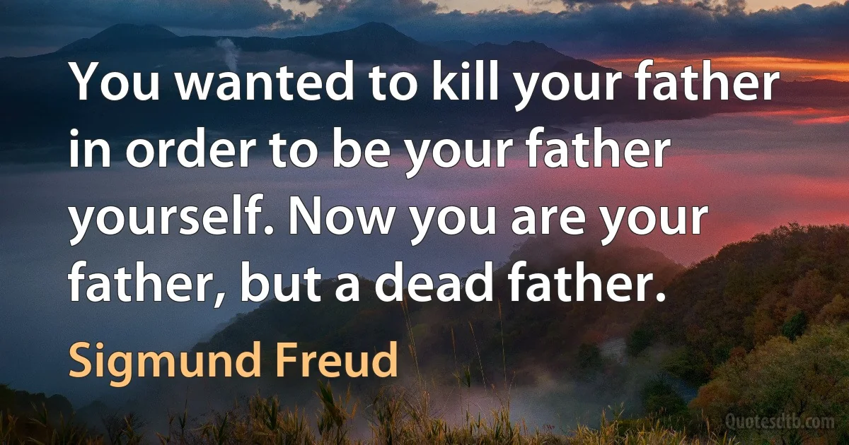 You wanted to kill your father in order to be your father yourself. Now you are your father, but a dead father. (Sigmund Freud)