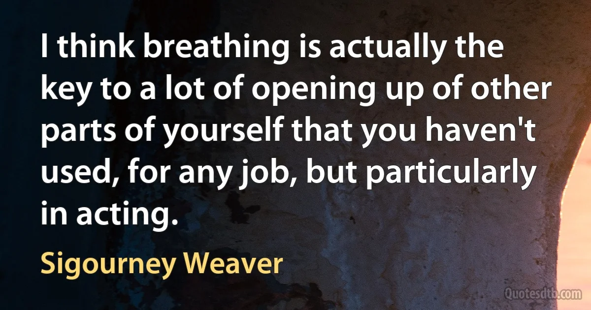 I think breathing is actually the key to a lot of opening up of other parts of yourself that you haven't used, for any job, but particularly in acting. (Sigourney Weaver)