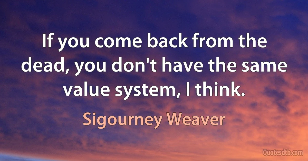 If you come back from the dead, you don't have the same value system, I think. (Sigourney Weaver)