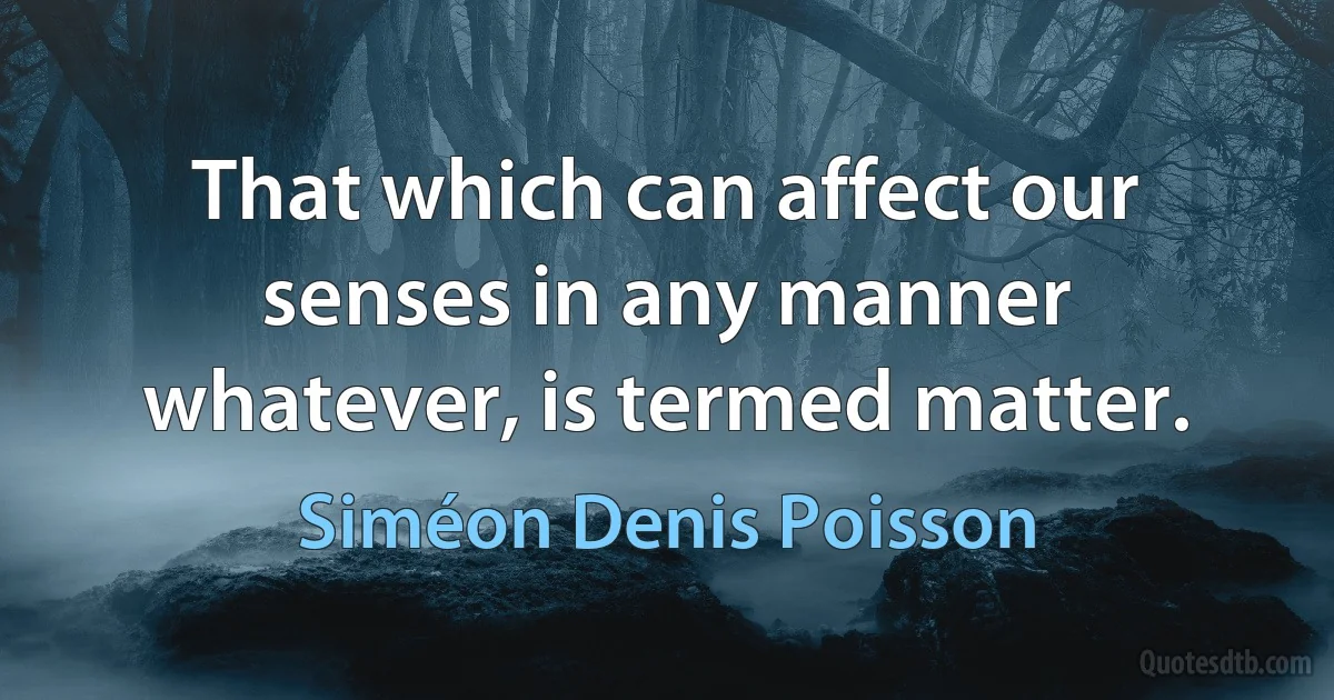 That which can affect our senses in any manner whatever, is termed matter. (Siméon Denis Poisson)