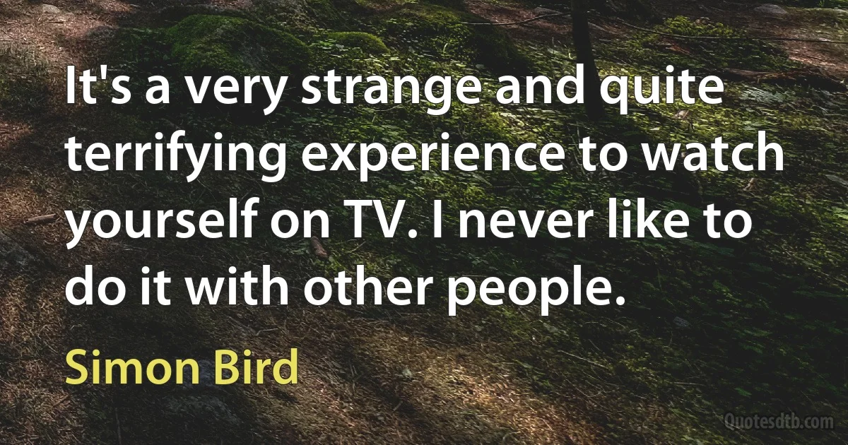 It's a very strange and quite terrifying experience to watch yourself on TV. I never like to do it with other people. (Simon Bird)