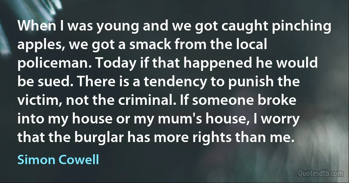 When I was young and we got caught pinching apples, we got a smack from the local policeman. Today if that happened he would be sued. There is a tendency to punish the victim, not the criminal. If someone broke into my house or my mum's house, I worry that the burglar has more rights than me. (Simon Cowell)