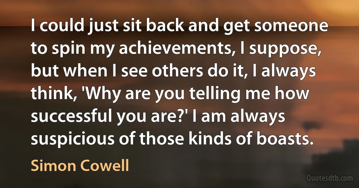 I could just sit back and get someone to spin my achievements, I suppose, but when I see others do it, I always think, 'Why are you telling me how successful you are?' I am always suspicious of those kinds of boasts. (Simon Cowell)