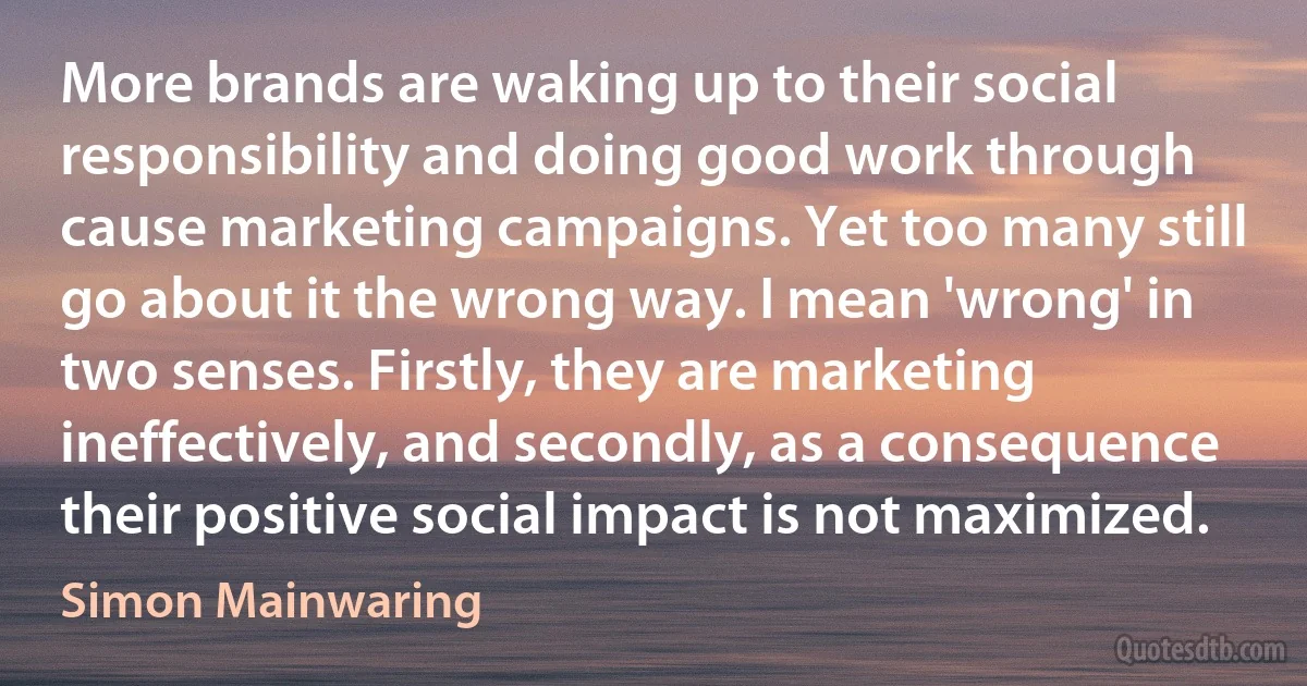 More brands are waking up to their social responsibility and doing good work through cause marketing campaigns. Yet too many still go about it the wrong way. I mean 'wrong' in two senses. Firstly, they are marketing ineffectively, and secondly, as a consequence their positive social impact is not maximized. (Simon Mainwaring)