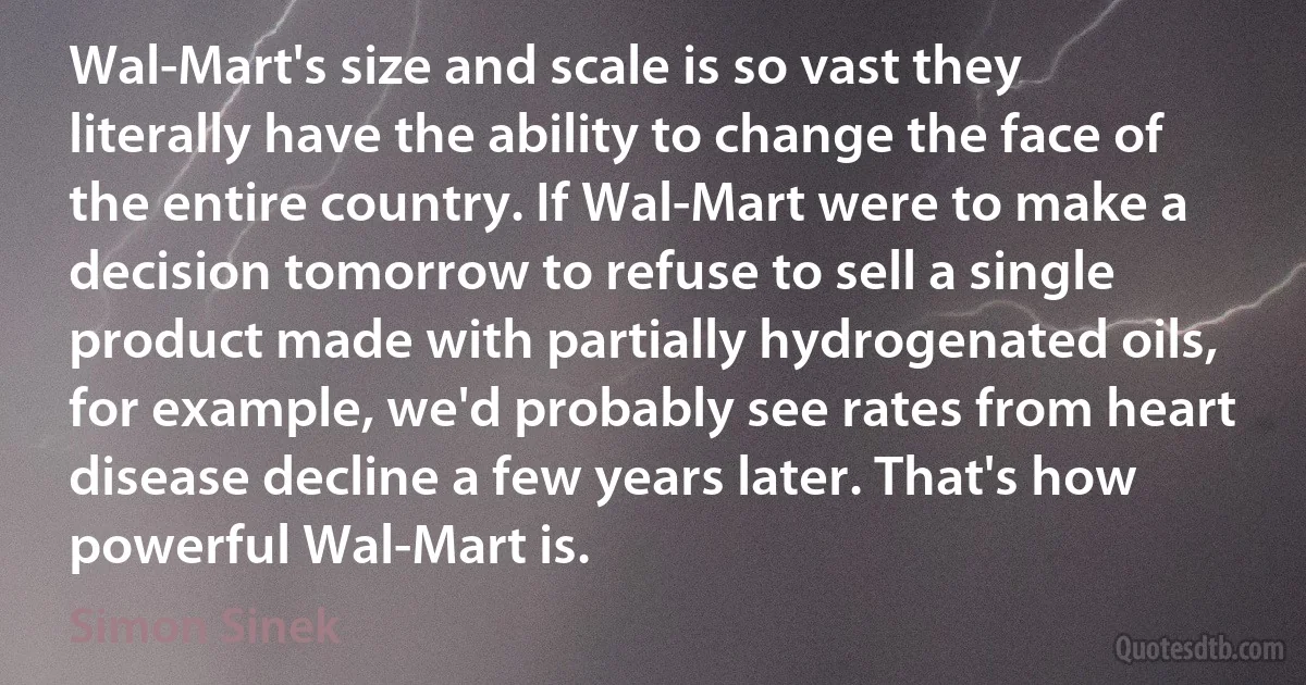 Wal-Mart's size and scale is so vast they literally have the ability to change the face of the entire country. If Wal-Mart were to make a decision tomorrow to refuse to sell a single product made with partially hydrogenated oils, for example, we'd probably see rates from heart disease decline a few years later. That's how powerful Wal-Mart is. (Simon Sinek)