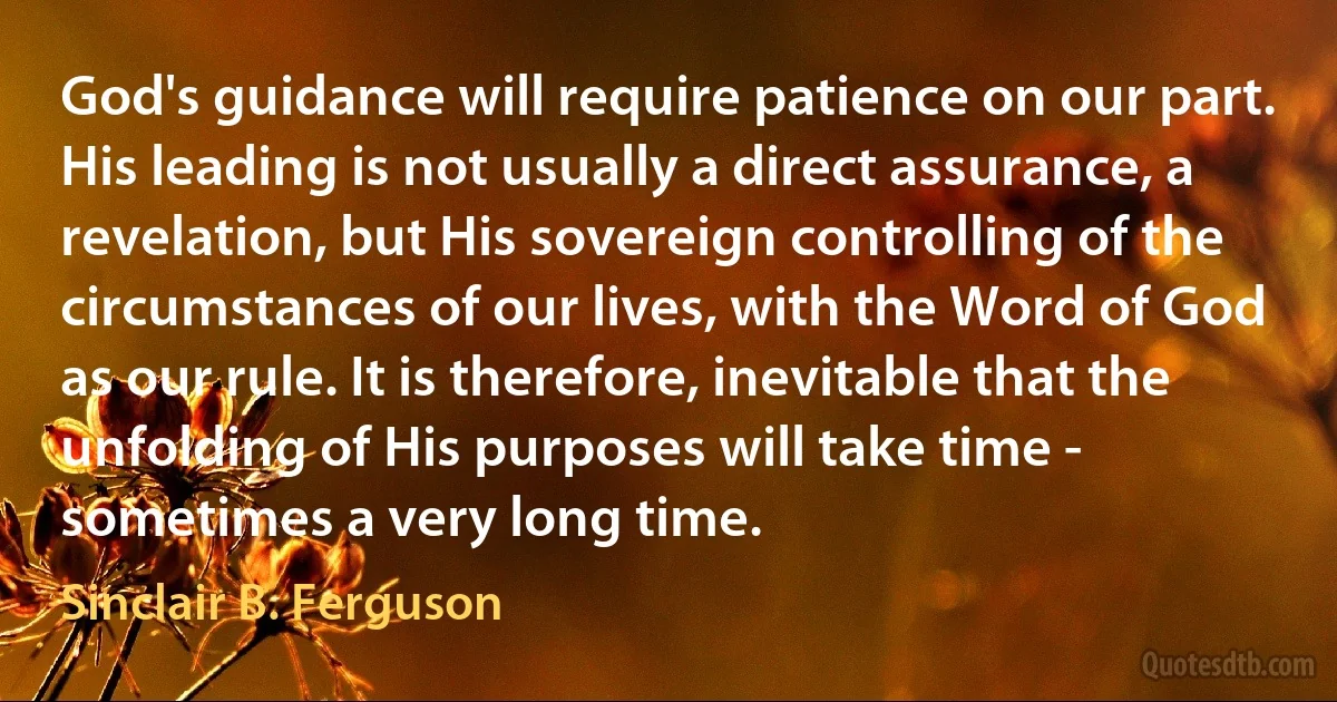 God's guidance will require patience on our part. His leading is not usually a direct assurance, a revelation, but His sovereign controlling of the circumstances of our lives, with the Word of God as our rule. It is therefore, inevitable that the unfolding of His purposes will take time - sometimes a very long time. (Sinclair B. Ferguson)