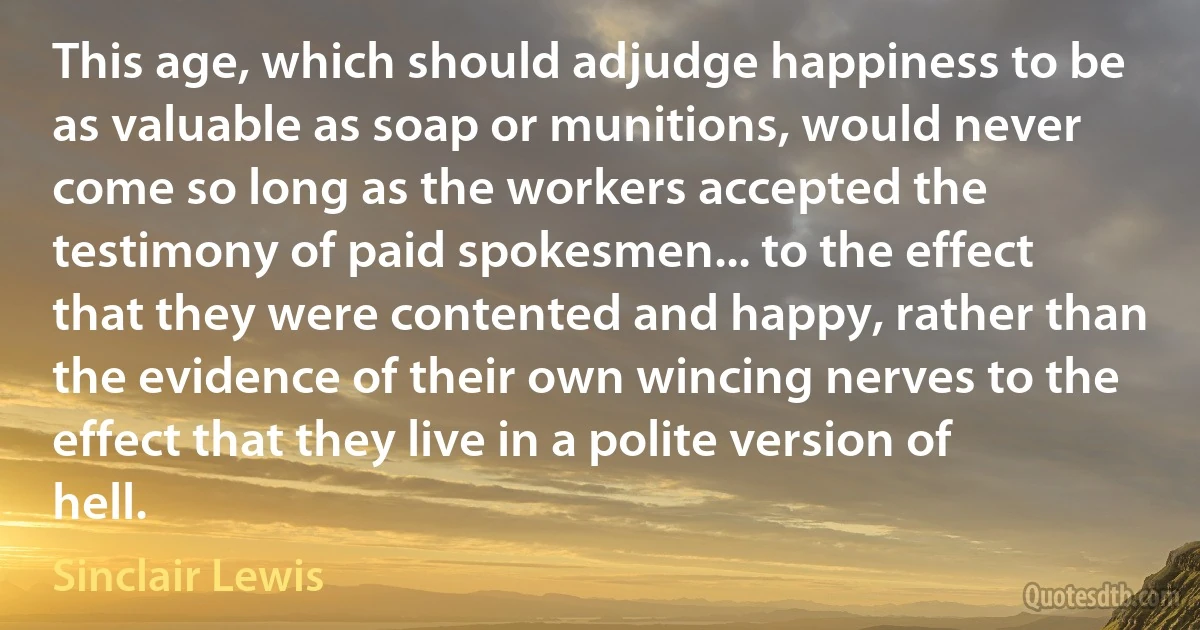 This age, which should adjudge happiness to be as valuable as soap or munitions, would never come so long as the workers accepted the testimony of paid spokesmen... to the effect that they were contented and happy, rather than the evidence of their own wincing nerves to the effect that they live in a polite version of hell. (Sinclair Lewis)