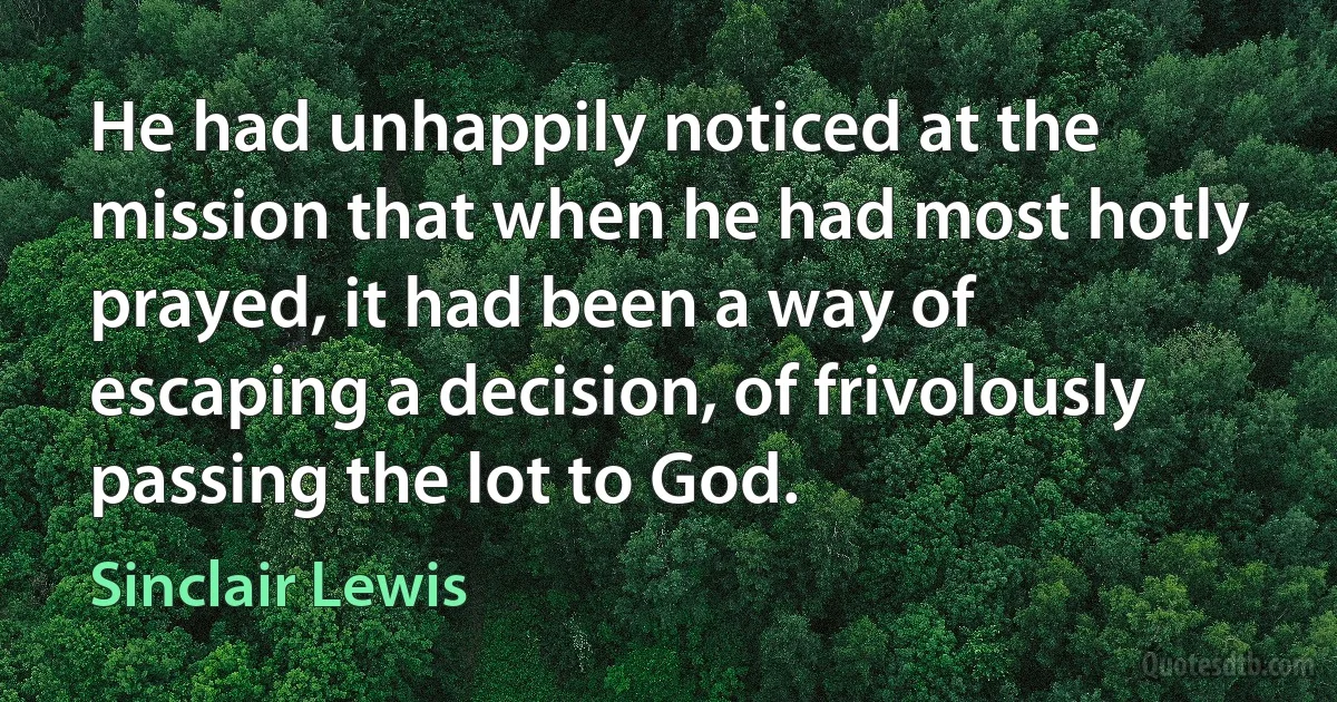 He had unhappily noticed at the mission that when he had most hotly prayed, it had been a way of escaping a decision, of frivolously passing the lot to God. (Sinclair Lewis)