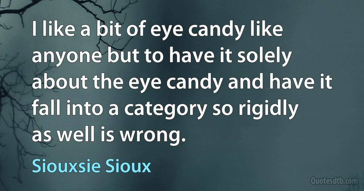 I like a bit of eye candy like anyone but to have it solely about the eye candy and have it fall into a category so rigidly as well is wrong. (Siouxsie Sioux)