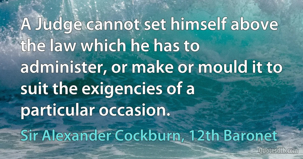 A Judge cannot set himself above the law which he has to administer, or make or mould it to suit the exigencies of a particular occasion. (Sir Alexander Cockburn, 12th Baronet)