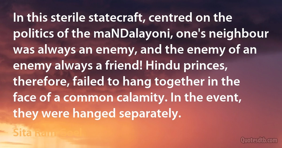 In this sterile statecraft, centred on the politics of the maNDalayoni, one's neighbour was always an enemy, and the enemy of an enemy always a friend! Hindu princes, therefore, failed to hang together in the face of a common calamity. In the event, they were hanged separately. (Sita Ram Goel)