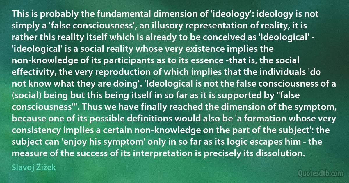 This is probably the fundamental dimension of 'ideology': ideology is not simply a 'false consciousness', an illusory representation of reality, it is rather this reality itself which is already to be conceived as 'ideological' - 'ideological' is a social reality whose very existence implies the non-knowledge of its participants as to its essence -that is, the social effectivity, the very reproduction of which implies that the individuals 'do not know what they are doing'. 'Ideological is not the false consciousness of a (social) being but this being itself in so far as it is supported by "false consciousness"'. Thus we have finally reached the dimension of the symptom, because one of its possible definitions would also be 'a formation whose very consistency implies a certain non-knowledge on the part of the subject': the subject can 'enjoy his symptom' only in so far as its logic escapes him - the measure of the success of its interpretation is precisely its dissolution. (Slavoj Žižek)