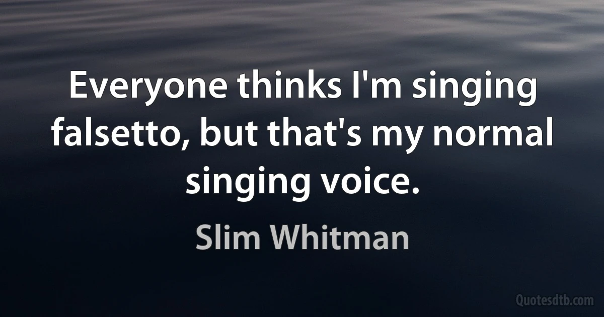 Everyone thinks I'm singing falsetto, but that's my normal singing voice. (Slim Whitman)