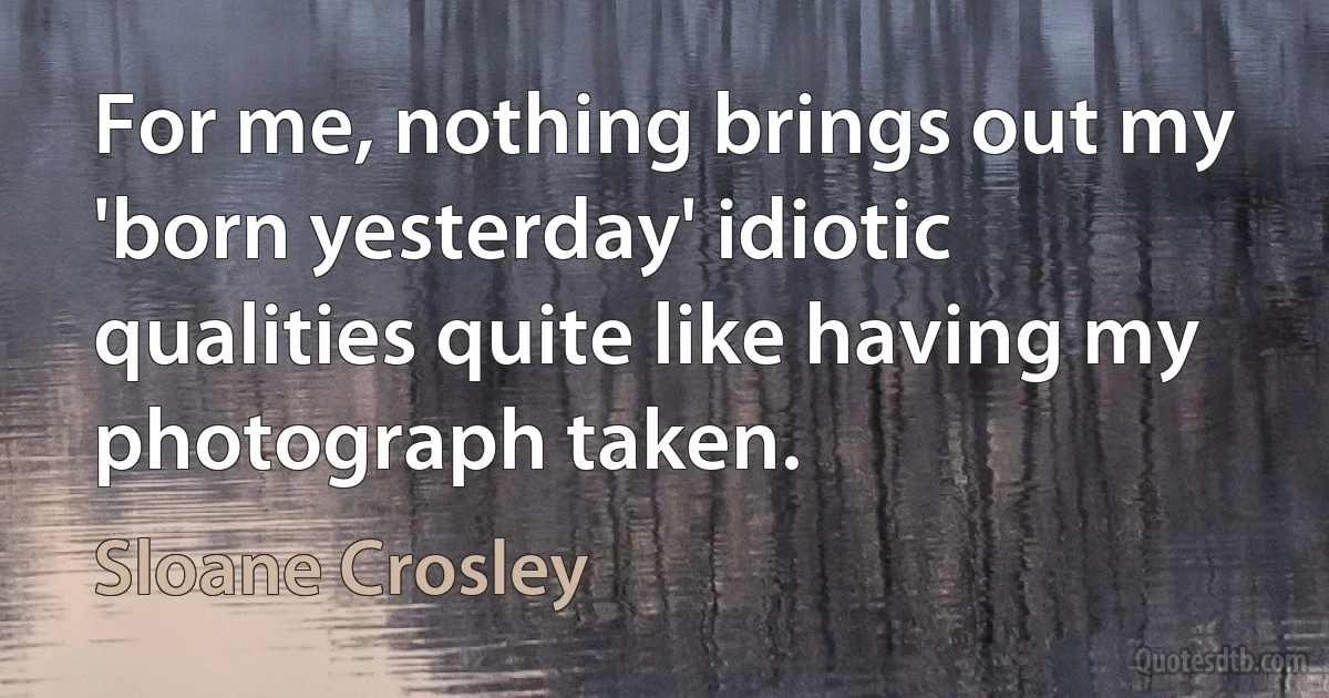 For me, nothing brings out my 'born yesterday' idiotic qualities quite like having my photograph taken. (Sloane Crosley)