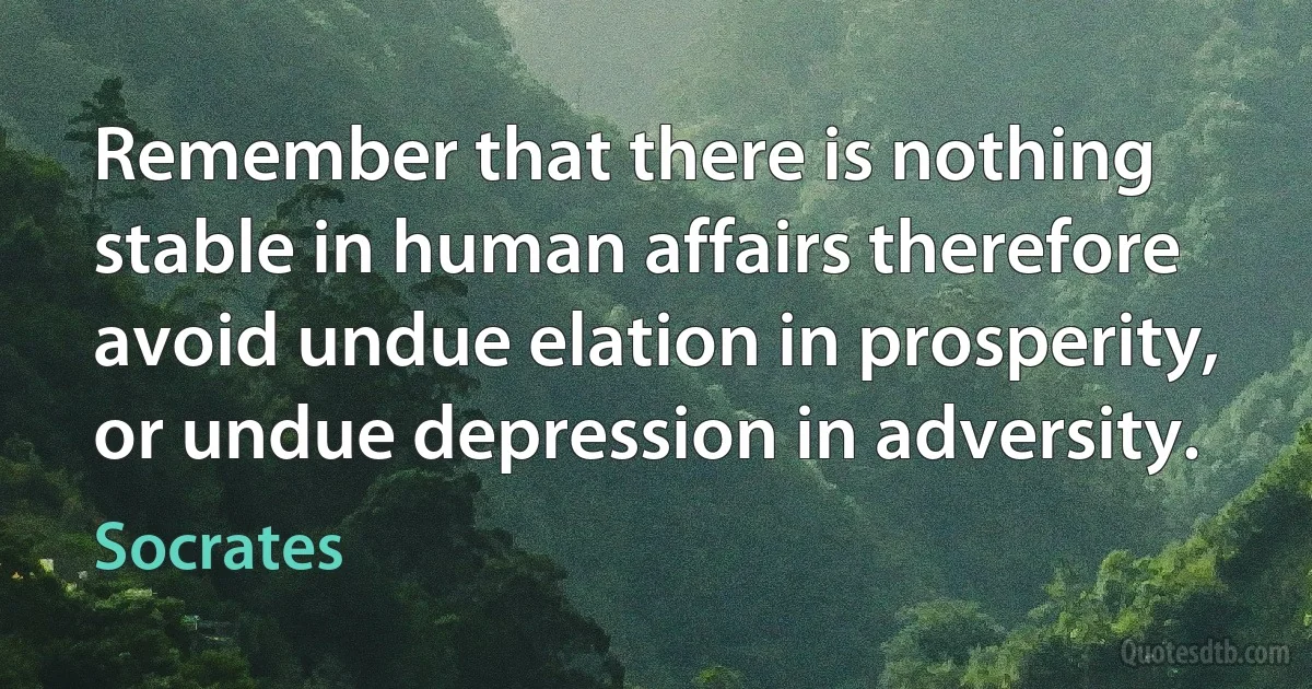 Remember that there is nothing stable in human affairs therefore avoid undue elation in prosperity, or undue depression in adversity. (Socrates)