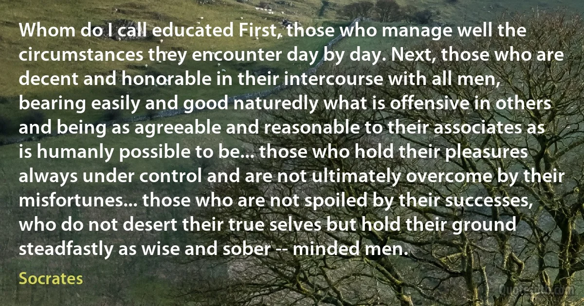 Whom do I call educated First, those who manage well the circumstances they encounter day by day. Next, those who are decent and honorable in their intercourse with all men, bearing easily and good naturedly what is offensive in others and being as agreeable and reasonable to their associates as is humanly possible to be... those who hold their pleasures always under control and are not ultimately overcome by their misfortunes... those who are not spoiled by their successes, who do not desert their true selves but hold their ground steadfastly as wise and sober -- minded men. (Socrates)