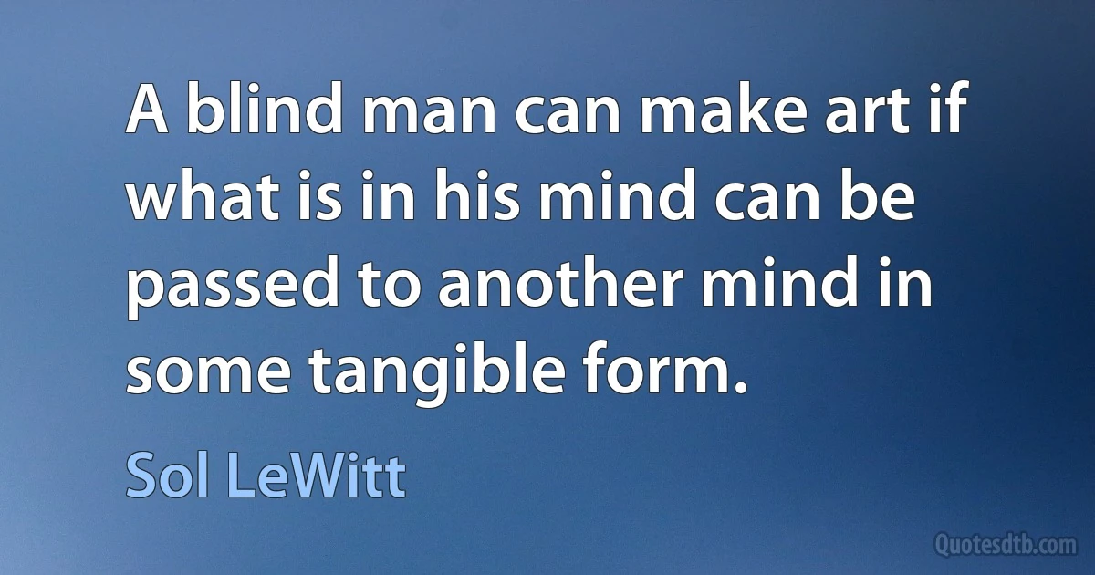 A blind man can make art if what is in his mind can be passed to another mind in some tangible form. (Sol LeWitt)