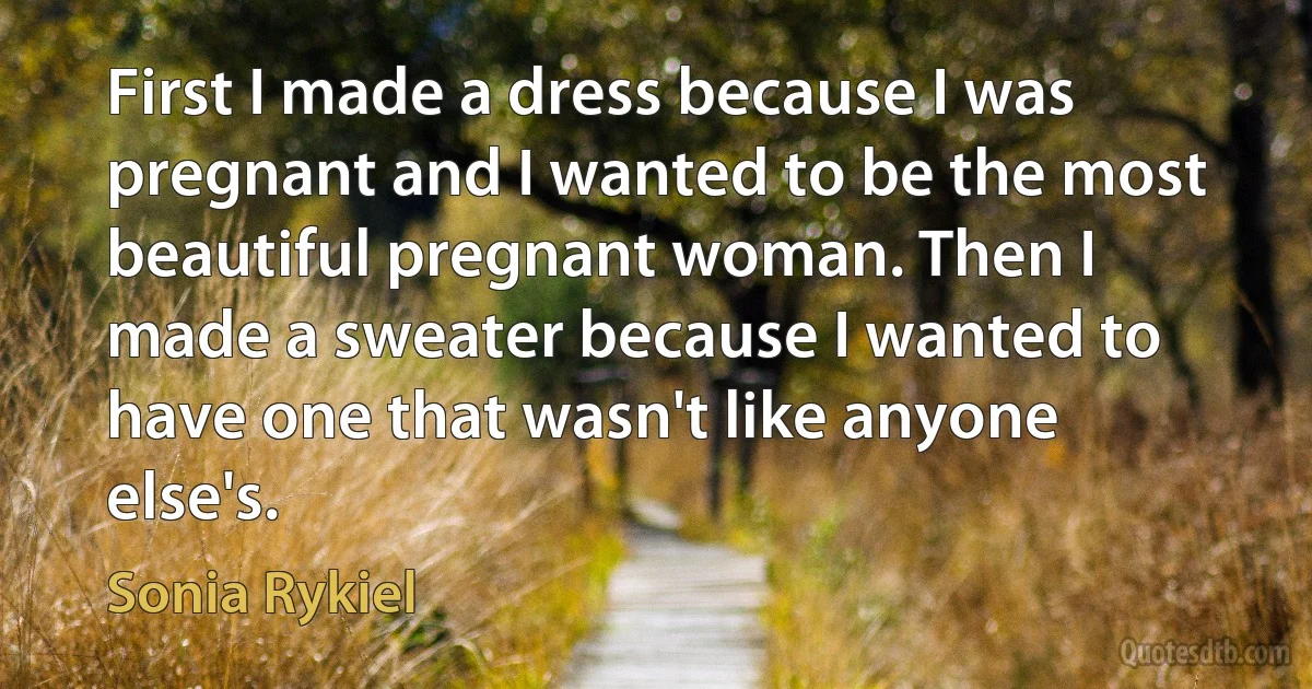 First I made a dress because I was pregnant and I wanted to be the most beautiful pregnant woman. Then I made a sweater because I wanted to have one that wasn't like anyone else's. (Sonia Rykiel)