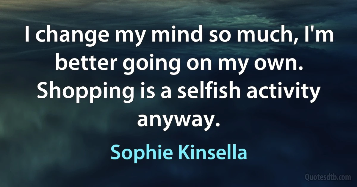 I change my mind so much, I'm better going on my own. Shopping is a selfish activity anyway. (Sophie Kinsella)