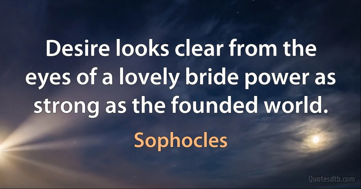 Desire looks clear from the eyes of a lovely bride power as strong as the founded world. (Sophocles)