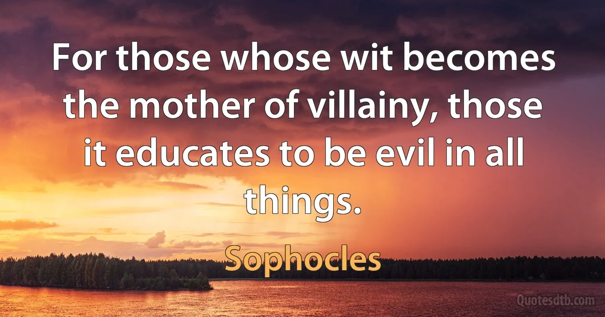 For those whose wit becomes the mother of villainy, those it educates to be evil in all things. (Sophocles)