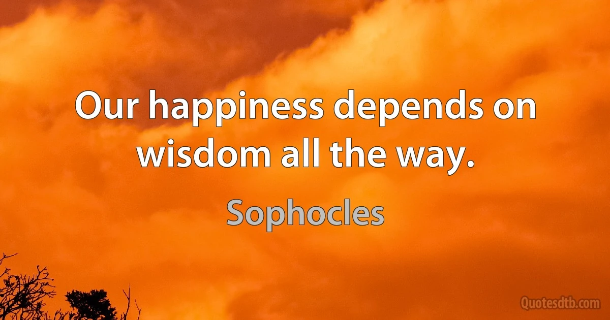 Our happiness depends on wisdom all the way. (Sophocles)