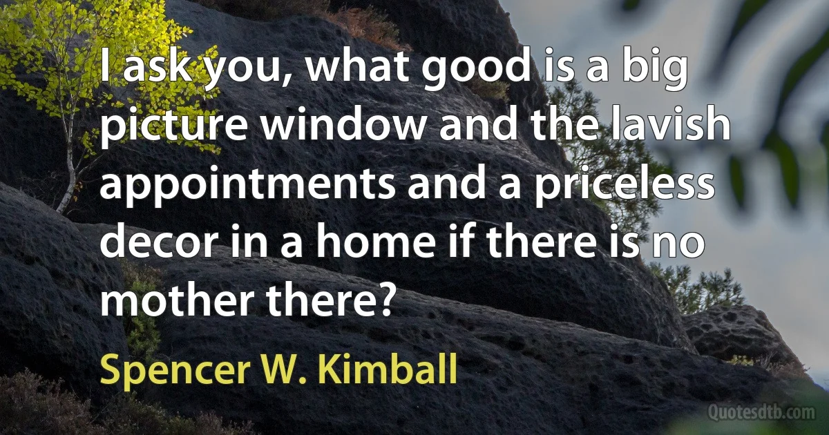 I ask you, what good is a big picture window and the lavish appointments and a priceless decor in a home if there is no mother there? (Spencer W. Kimball)