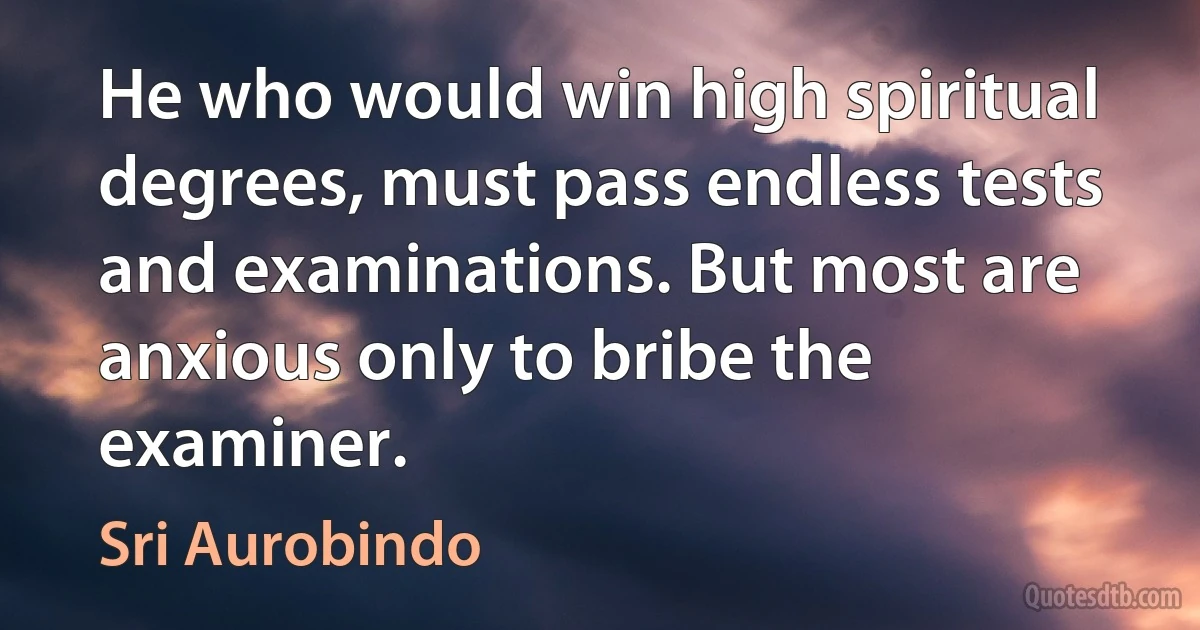 He who would win high spiritual degrees, must pass endless tests and examinations. But most are anxious only to bribe the examiner. (Sri Aurobindo)