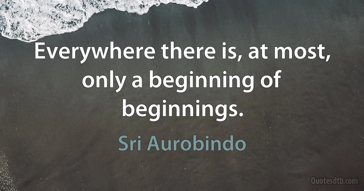 Everywhere there is, at most, only a beginning of beginnings. (Sri Aurobindo)