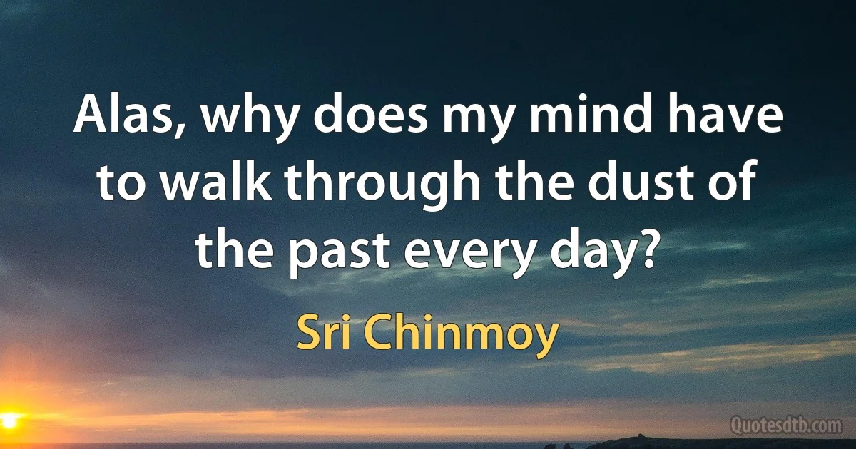 Alas, why does my mind have to walk through the dust of the past every day? (Sri Chinmoy)