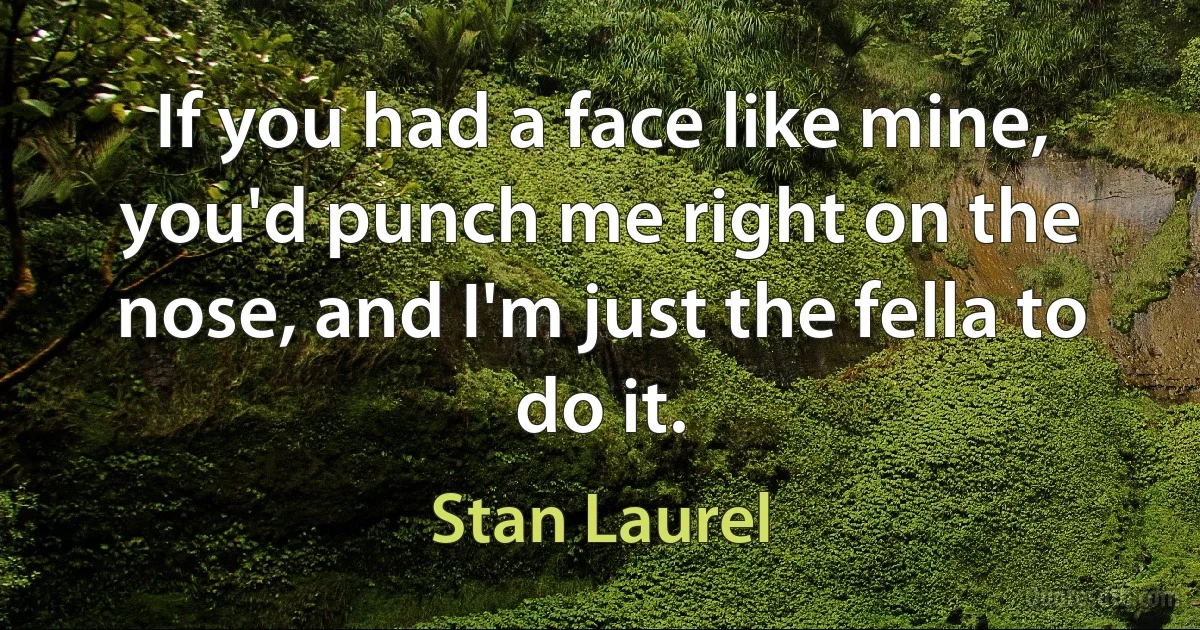 If you had a face like mine, you'd punch me right on the nose, and I'm just the fella to do it. (Stan Laurel)