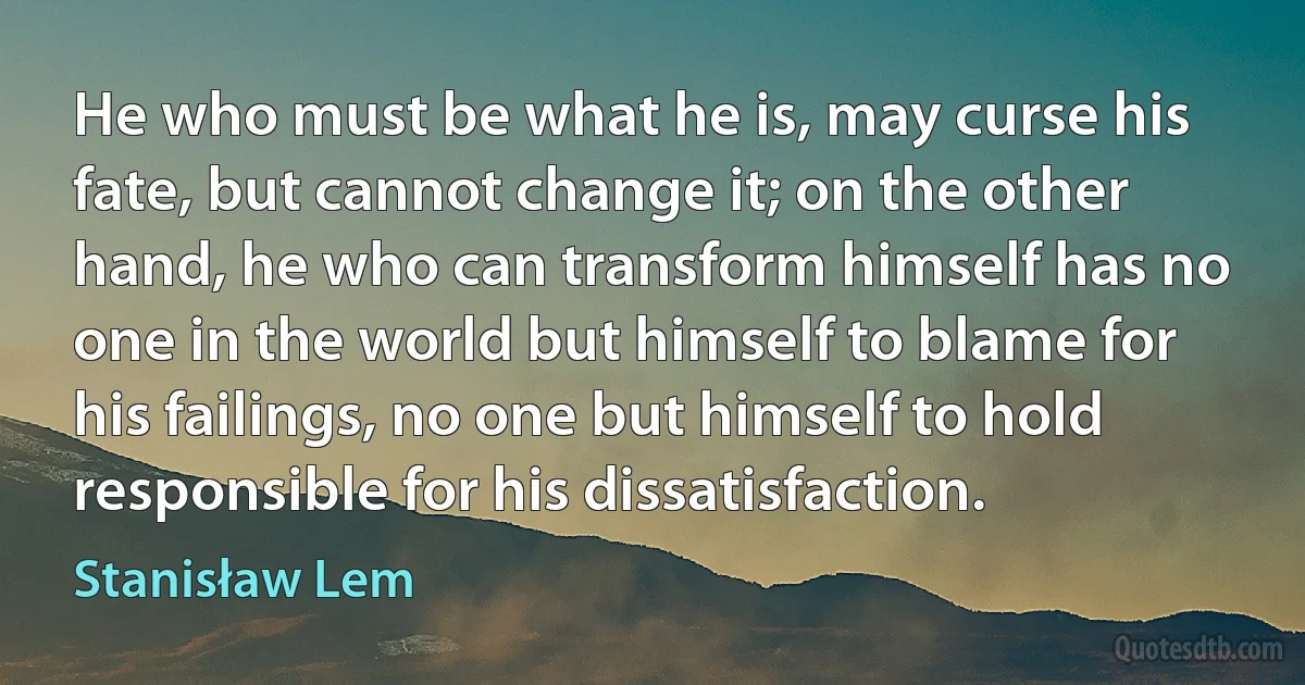 He who must be what he is, may curse his fate, but cannot change it; on the other hand, he who can transform himself has no one in the world but himself to blame for his failings, no one but himself to hold responsible for his dissatisfaction. (Stanisław Lem)