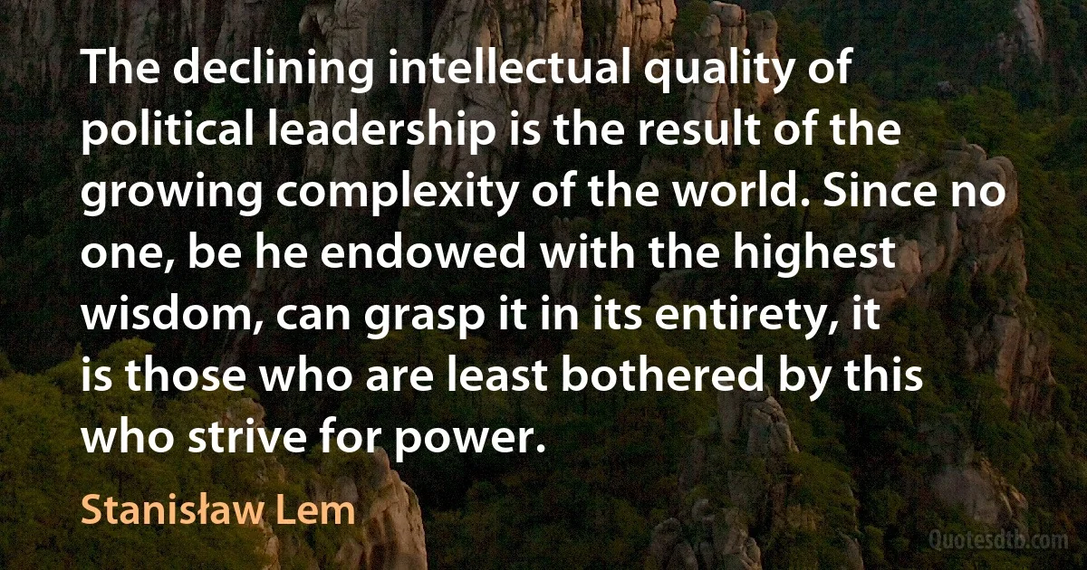 The declining intellectual quality of political leadership is the result of the growing complexity of the world. Since no one, be he endowed with the highest wisdom, can grasp it in its entirety, it is those who are least bothered by this who strive for power. (Stanisław Lem)