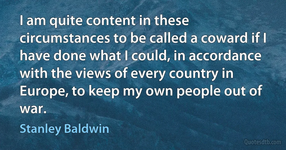 I am quite content in these circumstances to be called a coward if I have done what I could, in accordance with the views of every country in Europe, to keep my own people out of war. (Stanley Baldwin)