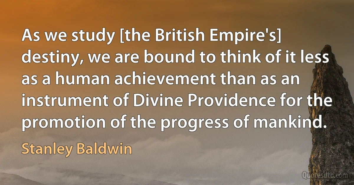 As we study [the British Empire's] destiny, we are bound to think of it less as a human achievement than as an instrument of Divine Providence for the promotion of the progress of mankind. (Stanley Baldwin)