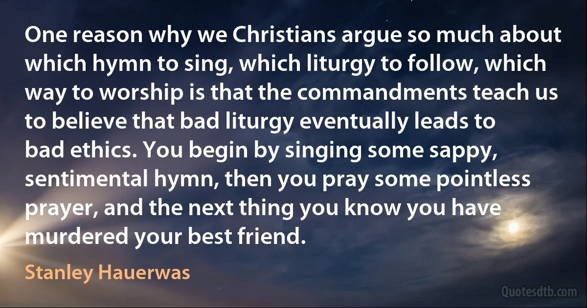 One reason why we Christians argue so much about which hymn to sing, which liturgy to follow, which way to worship is that the commandments teach us to believe that bad liturgy eventually leads to bad ethics. You begin by singing some sappy, sentimental hymn, then you pray some pointless prayer, and the next thing you know you have murdered your best friend. (Stanley Hauerwas)