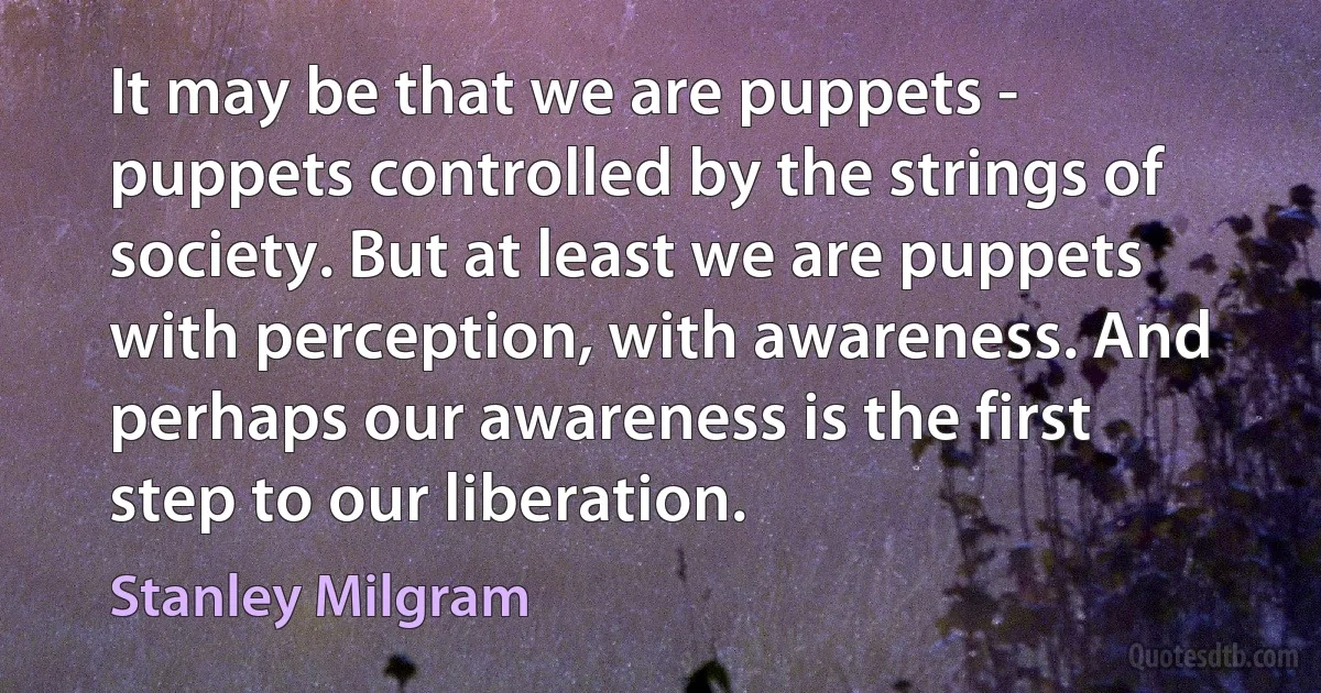 It may be that we are puppets - puppets controlled by the strings of society. But at least we are puppets with perception, with awareness. And perhaps our awareness is the first step to our liberation. (Stanley Milgram)