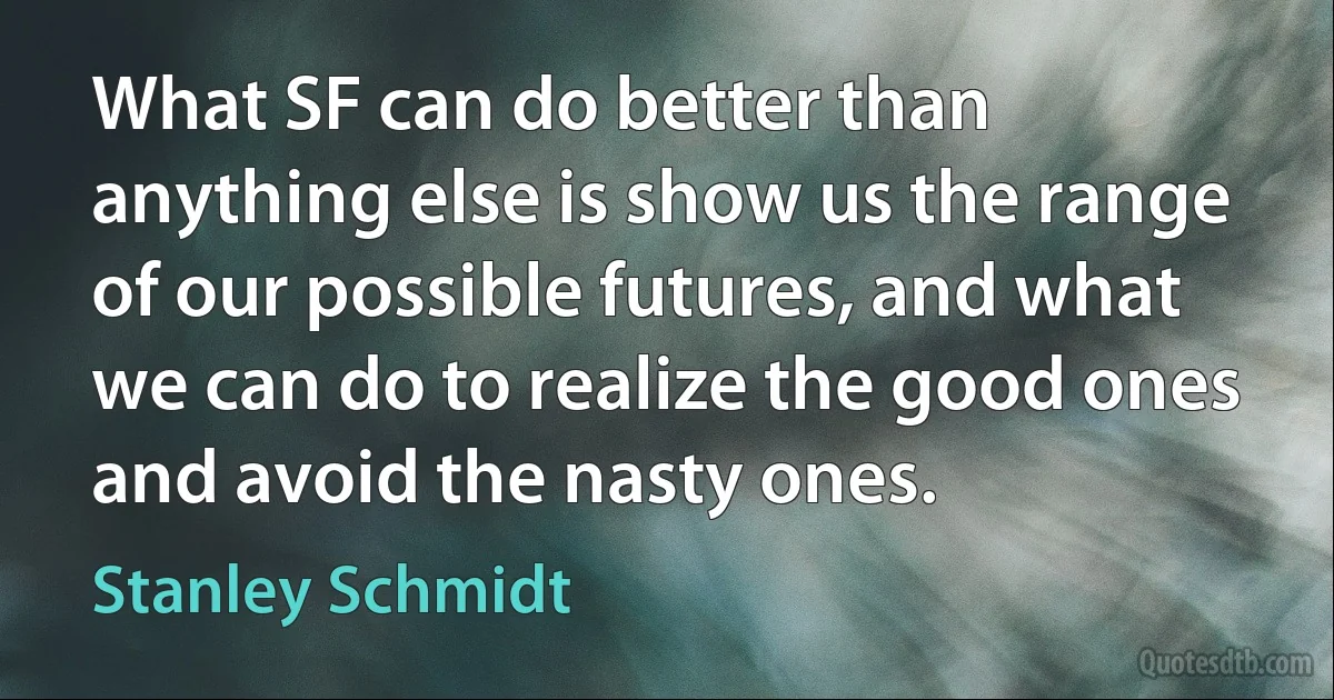 What SF can do better than anything else is show us the range of our possible futures, and what we can do to realize the good ones and avoid the nasty ones. (Stanley Schmidt)