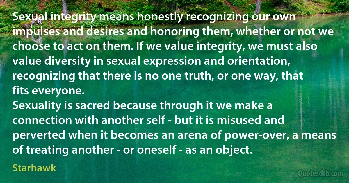 Sexual integrity means honestly recognizing our own impulses and desires and honoring them, whether or not we choose to act on them. If we value integrity, we must also value diversity in sexual expression and orientation, recognizing that there is no one truth, or one way, that fits everyone.
Sexuality is sacred because through it we make a connection with another self - but it is misused and perverted when it becomes an arena of power-over, a means of treating another - or oneself - as an object. (Starhawk)