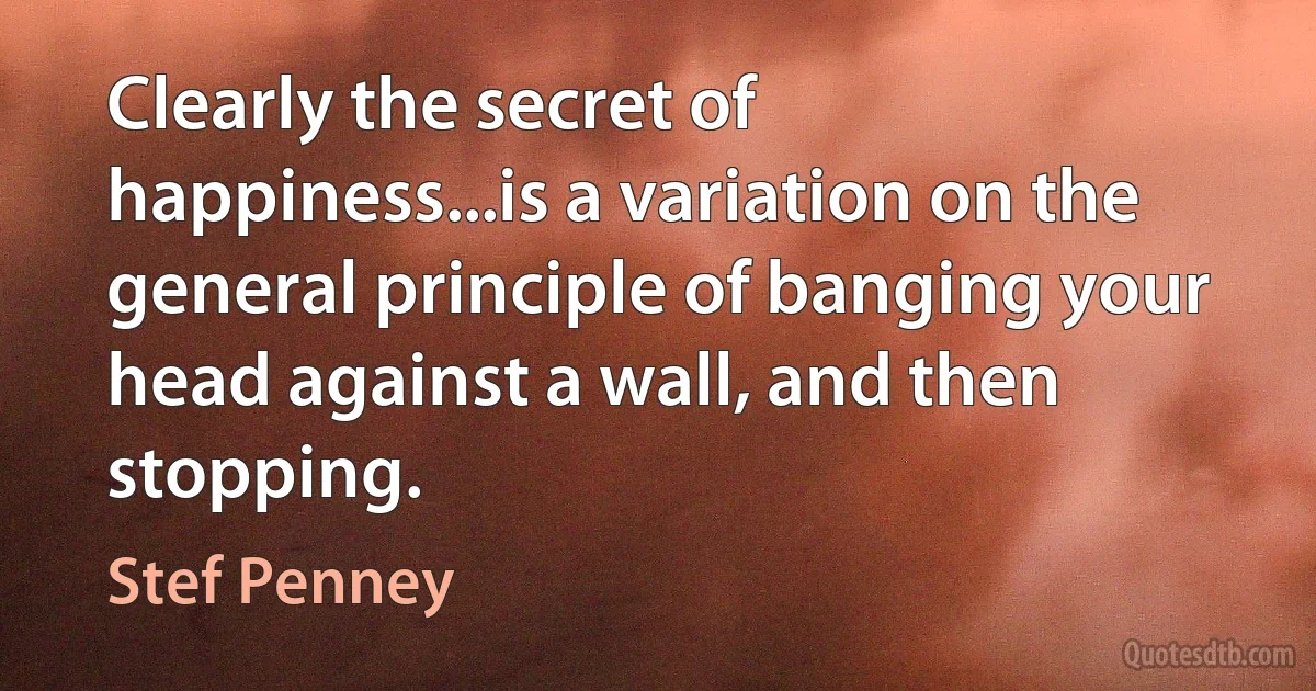 Clearly the secret of happiness...is a variation on the general principle of banging your head against a wall, and then stopping. (Stef Penney)