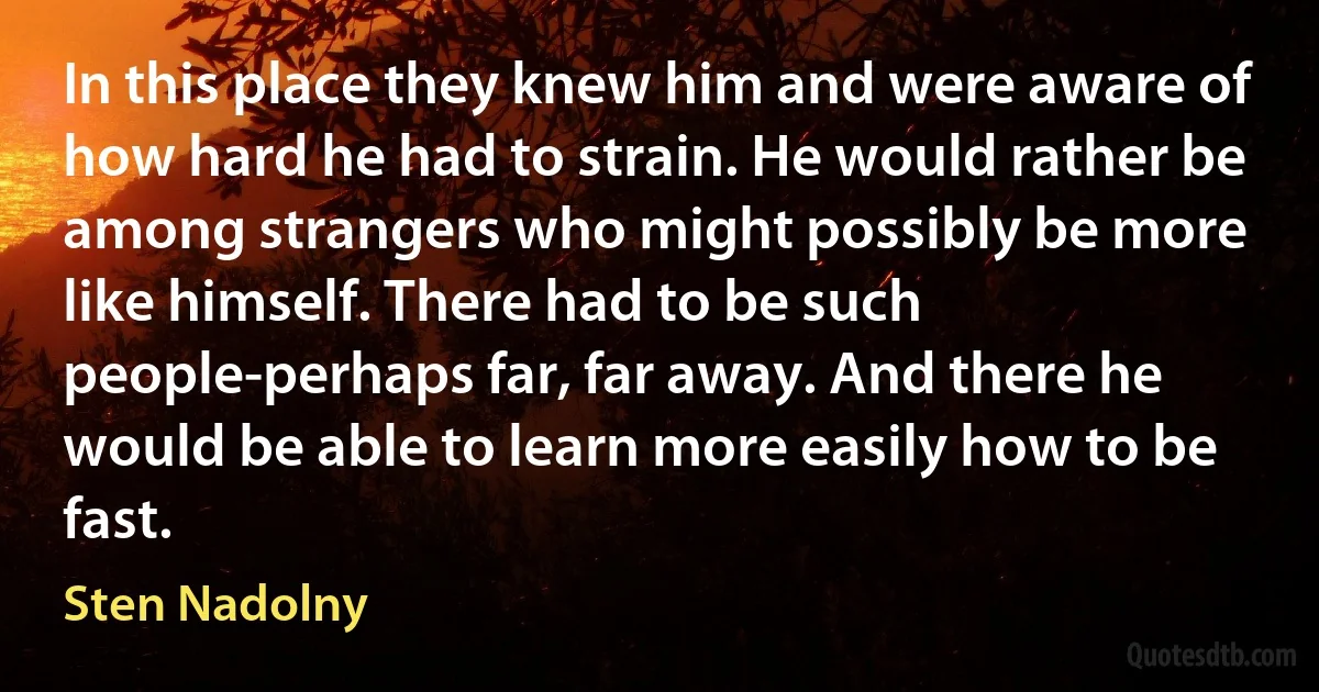 In this place they knew him and were aware of how hard he had to strain. He would rather be among strangers who might possibly be more like himself. There had to be such people-perhaps far, far away. And there he would be able to learn more easily how to be fast. (Sten Nadolny)