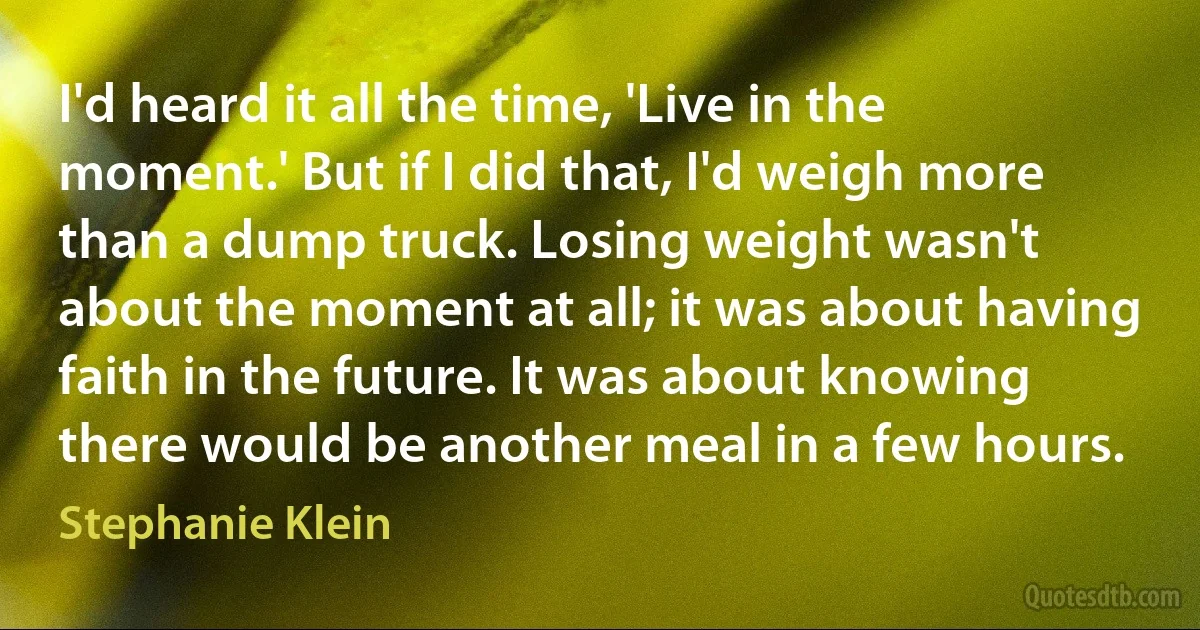 I'd heard it all the time, 'Live in the moment.' But if I did that, I'd weigh more than a dump truck. Losing weight wasn't about the moment at all; it was about having faith in the future. It was about knowing there would be another meal in a few hours. (Stephanie Klein)