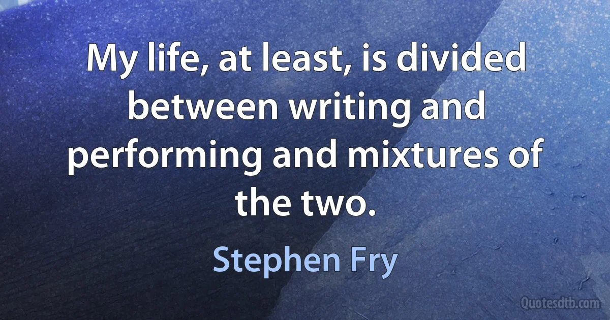 My life, at least, is divided between writing and performing and mixtures of the two. (Stephen Fry)