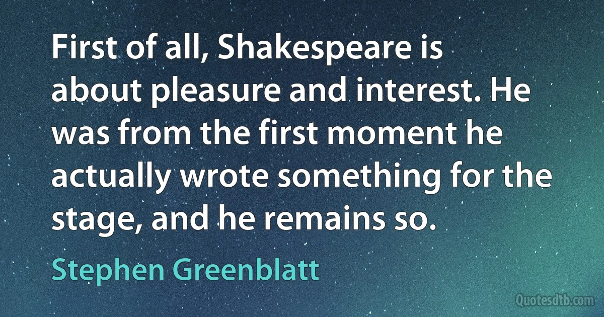 First of all, Shakespeare is about pleasure and interest. He was from the first moment he actually wrote something for the stage, and he remains so. (Stephen Greenblatt)