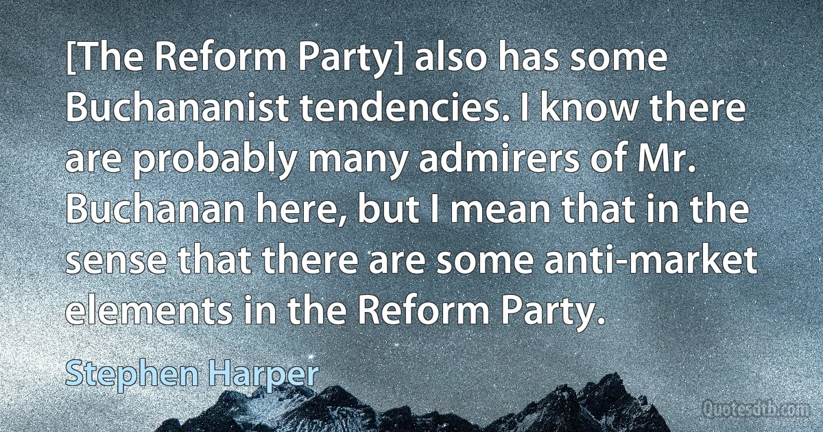 [The Reform Party] also has some Buchananist tendencies. I know there are probably many admirers of Mr. Buchanan here, but I mean that in the sense that there are some anti-market elements in the Reform Party. (Stephen Harper)